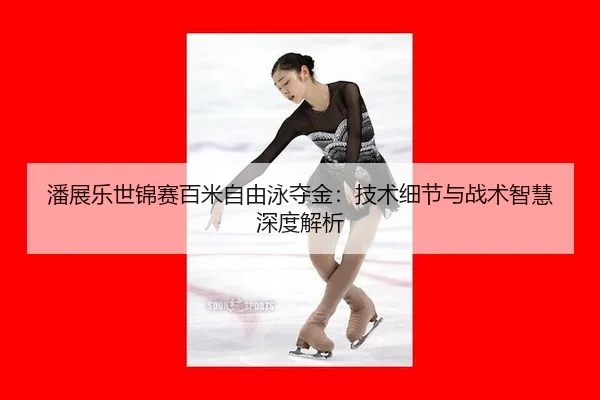 潘展乐世锦赛百米自由泳夺金：技术细节与战术智慧深度解析
